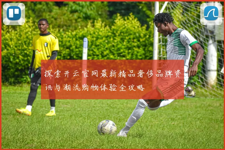 探索开云官网最新精品奢侈品牌资讯与潮流购物体验全攻略